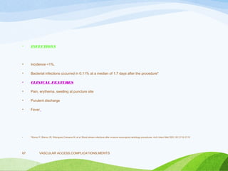 • INFECTIONS
• Incidence <1%,
• Bacterial infections occurred in 0.11% at a median of 1.7 days after the procedure*
• CLINICAL FEATURES
• Pain, erythema, swelling at puncture site
• Purulent discharge
• Fever
• *Munoz P, Blanco JR, Rdoriguez-Creixems M, et al. Blood stream infections after invasive nonsurgical cardiology procedures. Arch Intern Med 2001;161:2110–2115
VASCULAR ACCESS,COMPLICATIONS,MERITS
67
 