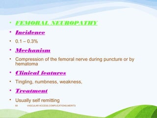 • FEMORAL NEUROPATHY
• Incidence
• 0.1 – 0.3%
• Mechanism
• Compression of the femoral nerve during puncture or by
hematoma
• Clinical features
• Tingling, numbness, weakness,
• Treatment
• Usually self remitting
VASCULAR ACCESS,COMPLICATIONS,MERITS
69
 