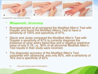 • Diagnostic Accuracy
• Ruengsakulrach et al.compared the Modified Allen’s Test with
Doppler and found the Modified Allen’s Test to have a
sensitivity of 100% and specificity of 97%.
• Glavin and Jones compared the Modified Allen’s Test with
Doppler a sensitivity of 87% to correctly diagnose the
presence of ulnar artery blood flow and a negative predictive
value of only 0.18; i.e., 80% of all abnormal Modified Allen’s
Test results in their study were incorrect.
• The diagnostic accuracy of the Modified Allen’s Test,
compared with ultrasound, was only 80%, with a sensitivity of
76% and a specificity of 82%
VASCULAR ACCESS,COMPLICATIONS,MERITS
74
 