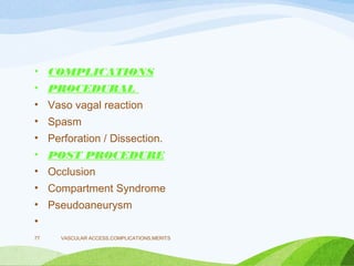 • COMPLICATIONS
• PROCEDURAL
• Vaso vagal reaction
• Spasm
• Perforation / Dissection.
• POST PROCEDURE
• Occlusion
• Compartment Syndrome
• Pseudoaneurysm
•
VASCULAR ACCESS,COMPLICATIONS,MERITS
77
 