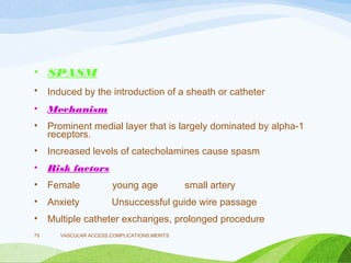 • SPASM
• Induced by the introduction of a sheath or catheter
• Mechanism
• Prominent medial layer that is largely dominated by alpha-1
receptors.
• Increased levels of catecholamines cause spasm
• Risk factors
• Female young age small artery
• Anxiety Unsuccessful guide wire passage
• Multiple catheter exchanges, prolonged procedure
VASCULAR ACCESS,COMPLICATIONS,MERITS
79
 