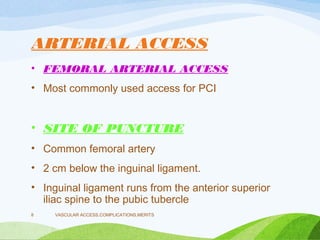 ARTERIAL ACCESS
• FEMORAL ARTERIAL ACCESS
• Most commonly used access for PCI
• SITE OF PUNCTURE
• Common femoral artery
• 2 cm below the inguinal ligament.
• Inguinal ligament runs from the anterior superior
iliac spine to the pubic tubercle
VASCULAR ACCESS,COMPLICATIONS,MERITS
8
 