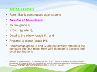 • HEMATOMA
• Rare , Easily compressed against bone
• Grades of hematoma *
• <5 cm (grade I),
• <10 cm (grade II),
• Distal to the elbow (grade III), and
• Proximal to elbow (grade IV).
• Hematomas grade III and IV are not directly related to the
puncture site, but result from wire damage to vessels and
small perforations
• Hamon M, Rasmussen LH, Manoukian SV, et al. Choice of arterial access site and
outcomes in patients with acute coronary syndromes managed with an early invasive
strategy: The ACUITY trial. EuroIntervention 2009;5:115–120
VASCULAR ACCESS,COMPLICATIONS,MERITS
81
 