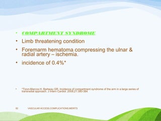 • COMPARTMENT SYNDROME
• Limb threatening condition
• Foremarm hematoma compressing the ulnar &
radial artery – ischemia.
• incidence of 0.4%*
• *Tizon-Marcos H, Barbeau GR. Incidence of compartment syndrome of the arm in a large series of
transradial approach. J Interv Cardiol. 2008;21:380-384
VASCULAR ACCESS,COMPLICATIONS,MERITS
82
 