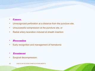 • Causes
• Unrecognized perforation at a distance from the puncture site,
• Unsuccessful compression at the puncture site, or
• Radial artery laceration induced at sheath insertion
• Prevention
• Early recognition and management of hematoma
• Treatment
• Surgical decompression.
VASCULAR ACCESS,COMPLICATIONS,MERITS
83
 