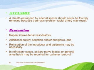 • AVULSION
• A sheath entrapped by arterial spasm should never be forcibly
removed because traumatic eversion radial artery may result.
• Prevention
• Repeat intra-arterial vasodilators,
• Additional patient sedation and/or analgesia, and
• Reinsertion of the introducer and guidewire may be
necessary.
• In refractory cases, axillary nerve blocks or general
anesthesia may be required for catheter removal
VASCULAR ACCESS,COMPLICATIONS,MERITS
84
 