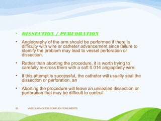 • DISSECTION / PERFORATION
• Angiography of the arm should be performed if there is
difficulty with wire or catheter advancement since failure to
identify the problem may lead to vessel perforation or
dissection.
• Rather than aborting the procedure, it is worth trying to
carefully re-cross them with a soft 0.014 angioplasty wire.
• If this attempt is successful, the catheter will usually seal the
dissection or perforation, an
• Aborting the procedure will leave an unsealed dissection or
perforation that may be difficult to control
VASCULAR ACCESS,COMPLICATIONS,MERITS
85
 