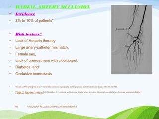• RADIAL ARTERY OCCLUSION
• Incidence
• 2% to 10% of patients*
• Risk factors**
• Lack of Heparin therapy
• Large artery-catheter mismatch,
• Female sex,
• Lack of pretreatment with clopidogrel,
• Diabetes, and
• Occlusive hemostasis
• Wu CJ, Lo PH, Chang KC, et al. * Transradial coronary angiography and angioplasty. Cathet Cardiovasc Diagn. 1997;40:159-163.
• **Stella PR, Kiemeneij F, Laarman GJ, Odekerken D,. Incidence and outcome of radial artery occlusion following transradial artery coronary angioplasty.Cathet
Cardiovasc Diagn 2007;40:156–158
VASCULAR ACCESS,COMPLICATIONS,MERITS
86
 