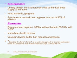 • Consequences
• Usually benign and asymptomatic due to the dual blood
supply to the hand
• Hand ischemia, gangrene
• Spontaneous recanalizaton appears to occur in 50% of
patients
• Prevention
• Pre-procedural heparin > 5000u, without heparin 60-70%, with
2-6%*
• Immediate sheath removal
• Vascular devices better than manual compression.
• *Spaulding C, Lefevre T, Funck F, et al. Left radial approach for coronary angiography:
results of a prospective study. Cathet Cardiovasc Diagn. 2010;39:365-370.
VASCULAR ACCESS,COMPLICATIONS,MERITS
87
 