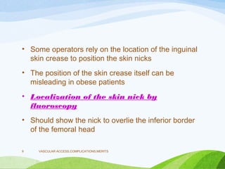 • Some operators rely on the location of the inguinal
skin crease to position the skin nicks
• The position of the skin crease itself can be
misleading in obese patients
• Localization of the skin nick by
fluoroscopy
• Should show the nick to overlie the inferior border
of the femoral head
VASCULAR ACCESS,COMPLICATIONS,MERITS
9
 