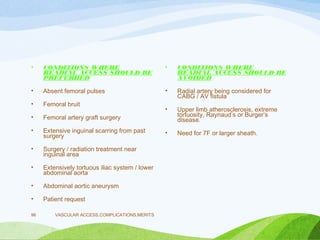 • CONDITIONS WHERE
READIAL ACCESS SHOULD BE
PREFERRED
• Absent femoral pulses
• Femoral bruit
• Femoral artery graft surgery
• Extensive inguinal scarring from past
surgery
• Surgery / radiation treatment near
inguinal area
• Extensively tortuous iliac system / lower
abdominal aorta
• Abdominal aortic aneurysm
• Patient request
• CONDITIONS WHERE
READIAL ACCESS SHOULD BE
AVOIDED
• Radial artery being considered for
CABG / AV fistula
• Upper limb atherosclerosis, extreme
tortuosity, Raynaud’s or Burger’s
disease.
• Need for 7F or larger sheath.
VASCULAR ACCESS,COMPLICATIONS,MERITS
96
 