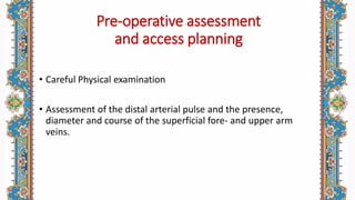 Pre-operative assessment
and access planning
• Careful Physical examination
• Assessment of the distal arterial pulse and the presence,
diameter and course of the superficial fore- and upper arm
veins.
 