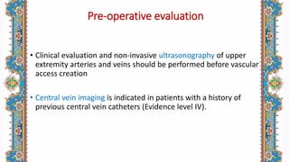 Pre-operative evaluation
• Clinical evaluation and non-invasive ultrasonography of upper
extremity arteries and veins should be performed before vascular
access creation
• Central vein imaging is indicated in patients with a history of
previous central vein catheters (Evidence level IV).
 