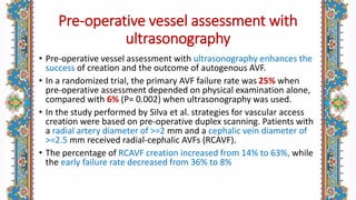 Pre-operative vessel assessment with
ultrasonography
• Pre-operative vessel assessment with ultrasonography enhances the
success of creation and the outcome of autogenous AVF.
• In a randomized trial, the primary AVF failure rate was 25% when
pre-operative assessment depended on physical examination alone,
compared with 6% (P= 0.002) when ultrasonography was used.
• In the study performed by Silva et al. strategies for vascular access
creation were based on pre-operative duplex scanning. Patients with
a radial artery diameter of >=2 mm and a cephalic vein diameter of
>=2.5 mm received radial-cephalic AVFs (RCAVF).
• The percentage of RCAVF creation increased from 14% to 63%, while
the early failure rate decreased from 36% to 8%
 