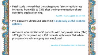 • Patel study showed that the autogenous fistula creation rate
increased from 61% to 73% after the implementation of pre-
operative duplex scanning.
• Pre-operative ultrasound screening is especially useful in obese
patients.
• AVF rates were similar in 50 patients with body mass index (BMI)
>27 kg/m2 compared with 130 patients with lower BMI when
pre-operative vein mapping was employed.
Patel ST. J Vasc Surg 2003; 38: 439–445
Vassalotti JA. Clin Nephrol 2002; 58: 211–214
 