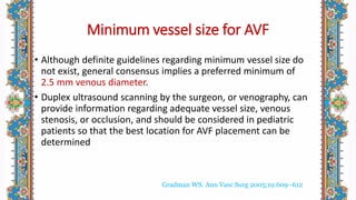 Minimum vessel size for AVF
• Although definite guidelines regarding minimum vessel size do
not exist, general consensus implies a preferred minimum of
2.5 mm venous diameter.
• Duplex ultrasound scanning by the surgeon, or venography, can
provide information regarding adequate vessel size, venous
stenosis, or occlusion, and should be considered in pediatric
patients so that the best location for AVF placement can be
determined
Gradman WS. Ann Vasc Surg 2005;19:609–612
 