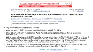 • Fifty-two AVFs were created in 47 patients.
• Mean age was 15.7±3.2 years and mean body weight was 46.7±15.4 kg.
• Of the 52 AVFs, 43 were radiocephalic AVFs, 7 were brachiocephalic AVFs and 2 were basilic vein
transpositions.
• With a mean follow-up of 49.7±39.2 months, primary patency was 60.5%, 51.4%, and 47.7% at 1, 3, and 5
years, respectively and secondary patency was 82.7%, 79.2% and 79.2% at 1, 3, and 5 years, respectively.
Age, body weight, AVF type, the presence of a central venous catheter, use of anticoagulation therapy,
and history of vascular access failure were not significantly associated with patency rates.
• There were 9 cases (17.3%) of primary failure; low body weight was an independent predictor. Excluding
cases of primary failure, the mean duration of maturation was 10.0±3.7 weeks.
Suh Min Kim. Vasc Specialist Int. 2016;32(3):113–118
 