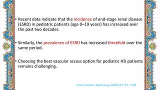 • Recent data indicate that the incidence of end-stage renal disease
(ESRD) in pediatric patients (age 0–19 years) has increased over
the past two decades.
• Similarly, the prevalence of ESRD has increased threefold over the
same period.
• Choosing the best vascular access option for pediatric HD patients
remains challenging.
Chand. Pediatric Nephrology 2009;24:1121–1128
 