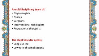 A multidisciplinary team of:
• Nephrologists
• Nurses
• Surgeons
• Interventional radiologists
• Recreational therapists
The ideal vascular access:
• Long use-life
• Low rate of complications
 