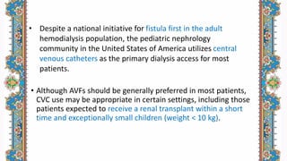 • Although AVFs should be generally preferred in most patients,
CVC use may be appropriate in certain settings, including those
patients expected to receive a renal transplant within a short
time and exceptionally small children (weight < 10 kg).
• Despite a national initiative for fistula first in the adult
hemodialysis population, the pediatric nephrology
community in the United States of America utilizes central
venous catheters as the primary dialysis access for most
patients.
 