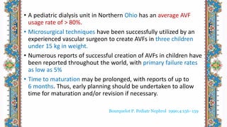 • A pediatric dialysis unit in Northern Ohio has an average AVF
usage rate of > 80%.
• Microsurgical techniques have been successfully utilized by an
experienced vascular surgeon to create AVFs in three children
under 15 kg in weight.
• Numerous reports of successful creation of AVFs in children have
been reported throughout the world, with primary failure rates
as low as 5%
• Time to maturation may be prolonged, with reports of up to
6 months. Thus, early planning should be undertaken to allow
time for maturation and/or revision if necessary.
Bourquelot P. Pediatr Nephrol 1990;4:156–159
 