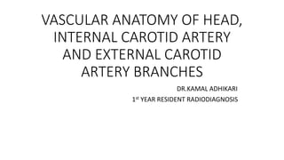 VASCULAR ANATOMY OF HEAD,
INTERNAL CAROTID ARTERY
AND EXTERNAL CAROTID
ARTERY BRANCHES
DR.KAMAL ADHIKARI
1st YEAR RESIDENT RADIODIAGNOSIS
 