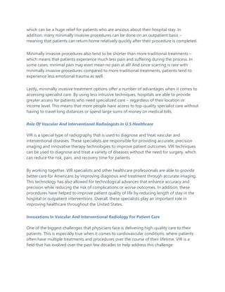 which can be a huge relief for patients who are anxious about their hospital stay. In
addition, many minimally invasive procedures can be done on an outpatient basis –
meaning that patients can return home relatively quickly after their procedure is completed.
Minimally invasive procedures also tend to be shorter than more traditional treatments –
which means that patients experience much less pain and suffering during the process. In
some cases, minimal pain may even mean no pain at all! And since scarring is rare with
minimally invasive procedures compared to more traditional treatments, patients tend to
experience less emotional trauma as well.
Lastly, minimally invasive treatment options offer a number of advantages when it comes to
accessing specialist care. By using less intrusive techniques, hospitals are able to provide
greater access for patients who need specialized care – regardless of their location or
income level. This means that more people have access to top-quality specialist care without
having to travel long distances or spend large sums of money on medical bills.
Role Of Vascular And Interventional Radiologists In U.S Healthcare
VIR is a special type of radiography that is used to diagnose and treat vascular and
interventional diseases. These specialists are responsible for providing accurate, precision
imaging and innovative therapy technologies to improve patient outcomes. VIR techniques
can be used to diagnose and treat a variety of diseases without the need for surgery, which
can reduce the risk, pain, and recovery time for patients.
By working together, VIR specialists and other healthcare professionals are able to provide
better care for Americans by improving diagnosis and treatment through accurate imaging.
This technology has also allowed for technological advances that enhance accuracy and
precision while reducing the risk of complications or worse outcomes. In addition, these
procedures have helped to improve patient quality of life by reducing length of stay in the
hospital or outpatient interventions. Overall, these specialists play an important role in
improving healthcare throughout the United States.
Innovations In Vascular And Interventional Radiology For Patient Care
One of the biggest challenges that physicians face is delivering high-quality care to their
patients. This is especially true when it comes to cardiovascular conditions, where patients
often have multiple treatments and procedures over the course of their lifetime. VIR is a
field that has evolved over the past few decades to help address this challenge.
 