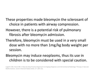These properties made bleomycin the sclerosant of
choice in patients with airway compression.
However, there is a potential risk of pulmonary
fibrosis after bleomycin admission.
Therefore, bleomycin must be used in a very small
dose with no more than 1mg/kg body weight per
session.
Bleomycin may induce neoplasms, thus its use in
children is to be considered with special caution.
Legiehn GM, Heran MK. A Step-by-Step Practical Approach to Imaging Diagnosis and Interventional Radiologic Therapy in Vascular
Malformations. Semin Intervent Radiol 2010; 27: 209–231
 