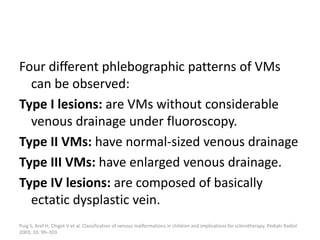 Four different phlebographic patterns of VMs
can be observed:
Type I lesions: are VMs without considerable
venous drainage under fluoroscopy.
Type II VMs: have normal-sized venous drainage
Type III VMs: have enlarged venous drainage.
Type IV lesions: are composed of basically
ectatic dysplastic vein.
Puig S, Aref H, Chigot V et al. Classification of venous malformations in children and implications for sclerotherapy. Pediatr Radiol
2003; 33: 99–103
 