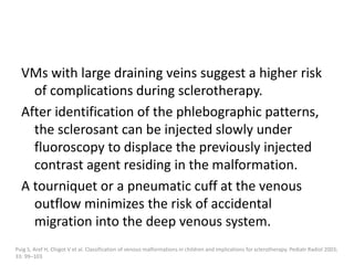 VMs with large draining veins suggest a higher risk
of complications during sclerotherapy.
After identification of the phlebographic patterns,
the sclerosant can be injected slowly under
fluoroscopy to displace the previously injected
contrast agent residing in the malformation.
A tourniquet or a pneumatic cuff at the venous
outflow minimizes the risk of accidental
migration into the deep venous system.
Puig S, Aref H, Chigot V et al. Classification of venous malformations in children and implications for sclerotherapy. Pediatr Radiol 2003;
33: 99–103
 