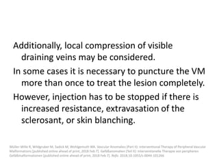 Additionally, local compression of visible
draining veins may be considered.
In some cases it is necessary to puncture the VM
more than once to treat the lesion completely.
However, injection has to be stopped if there is
increased resistance, extravasation of the
sclerosant, or skin blanching.
Müller-Wille R, Wildgruber M, Sadick M, Wohlgemuth WA. Vascular Anomalies (Part II): Interventional Therapy of Peripheral Vascular
Malformations [published online ahead of print, 2018 Feb 7]. Gefäßanomalien (Teil II): Interventionelle Therapie von peripheren
Gefäßmalformationen [published online ahead of print, 2018 Feb 7]. Rofo. 2018;10.1055/s-0044-101266
 