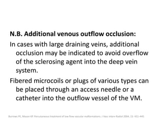 N.B. Additional venous outflow occlusion:
In cases with large draining veins, additional
occlusion may be indicated to avoid overflow
of the sclerosing agent into the deep vein
system.
Fibered microcoils or plugs of various types can
be placed through an access needle or a
catheter into the outflow vessel of the VM.
Burrows PE, Mason KP. Percutaneous treatment of low flow vascular malformations. J Vasc Interv Radiol 2004; 15: 431–445
 