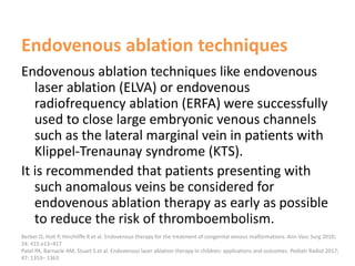 Endovenous ablation techniques
Endovenous ablation techniques like endovenous
laser ablation (ELVA) or endovenous
radiofrequency ablation (ERFA) were successfully
used to close large embryonic venous channels
such as the lateral marginal vein in patients with
Klippel-Trenaunay syndrome (KTS).
It is recommended that patients presenting with
such anomalous veins be considered for
endovenous ablation therapy as early as possible
to reduce the risk of thromboembolism.
Berber O, Holt P, Hinchliffe R et al. Endovenous therapy for the treatment of congenital venous malformations. Ann Vasc Surg 2010;
24: 415 e13–417
Patel PA, Barnacle AM, Stuart S et al. Endovenous laser ablation therapy in children: applications and outcomes. Pediatr Radiol 2017;
47: 1353– 1363
 