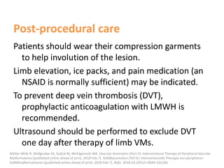 Post-procedural care
Patients should wear their compression garments
to help involution of the lesion.
Limb elevation, ice packs, and pain medication (an
NSAID is normally sufficient) may be indicated.
To prevent deep vein thrombosis (DVT),
prophylactic anticoagulation with LMWH is
recommended.
Ultrasound should be performed to exclude DVT
one day after therapy of limb VMs.
Müller-Wille R, Wildgruber M, Sadick M, Wohlgemuth WA. Vascular Anomalies (Part II): Interventional Therapy of Peripheral Vascular
Malformations [published online ahead of print, 2018 Feb 7]. Gefäßanomalien (Teil II): Interventionelle Therapie von peripheren
Gefäßmalformationen [published online ahead of print, 2018 Feb 7]. Rofo. 2018;10.1055/s-0044-101266
 
