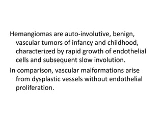 Hemangiomas are auto-involutive, benign,
vascular tumors of infancy and childhood,
characterized by rapid growth of endothelial
cells and subsequent slow involution.
In comparison, vascular malformations arise
from dysplastic vessels without endothelial
proliferation.
 