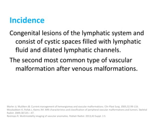 Incidence
Congenital lesions of the lymphatic system and
consist of cystic spaces filled with lymphatic
fluid and dilated lymphatic channels.
The second most common type of vascular
malformation after venous malformations.
Marler JJ, Mulliken JB. Current management of hemangiomas and vascular malformations. Clin Plast Surg. 2005;32:99-116.
Moukaddam H, Pollak J, Haims AH. MRI characteristics and classification of peripheral vascular malformations and tumors. Skeletal
Radiol. 2009;38:535---47.
Restrepo R. Multimodality imaging of vascular anomalies. Pediatr Radiol. 2013;43 Suppl. 1:S
 