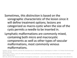 Sometimes, this distinction is based on the
sonographic characteristic of the lesion since it
will define treatment options; lesions are
categorized as macro-cystic when the size of the
cysts permits a needle to be inserted in.
Lymphatic malformations are commonly mixed,
containing both micro and macrocystic
components as well as other types of vascular
malformations, most commonly venous
malformations.
Sanlialp I, Karnak I, Tanyel FC, Senocak ME, Buyukpamukcu N. Sclerotherapy for lymphangioma in children. Int J Pediatr Otorhinolaryngol.
2003;67:795-800.
Moukaddam H, Pollak J, Haims AH. MRI characteristics and classification of peripheral vascular malformations and tumors. Skeletal
Radiol. 2009;38:535-47.
Behr GG, Johnson CM. Vascular anomalies: hemangiomas and beyond --- part 2, slow-flow lesions. Am J Roentgenol. 2013;200:423-36.
 