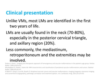 Clinical presentation
Unlike VMs, most LMs are identified in the first
two years of life.
LMs are usually found in the neck (70-80%),
especially in the posterior cervical triangle,
and axillary region (20%).
Less commonly, the mediastinum,
retroperitoneum and the extremities may be
involved.
Dubois J, Garel L. Imaging and therapeutic approach of hemangiomas and vascular malformations in the pediatric age group. Pediatr
Radiol. 1999;29:879-93.
Moukaddam H, Pollak J, Haims AH. MRI characteristics and classification of peripheral vascular malformations and tumors. Skeletal
Radiol. 2009;38:535-47.
El-Merhi F, Garg D, Cura M, Ghaith O. Peripheral vascular tumors and vascular malformations: imaging (magnetic resonance imaging
and conventional angiography), pathologic correlation and treatment options. Int J Cardiovasc Imag. 2013;29:379-93.
 