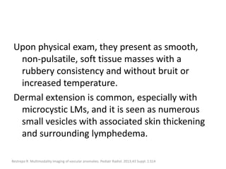 Upon physical exam, they present as smooth,
non-pulsatile, soft tissue masses with a
rubbery consistency and without bruit or
increased temperature.
Dermal extension is common, especially with
microcystic LMs, and it is seen as numerous
small vesicles with associated skin thickening
and surrounding lymphedema.
Restrepo R. Multimodality imaging of vascular anomalies. Pediatr Radiol. 2013;43 Suppl. 1:S14
 