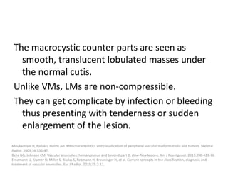 The macrocystic counter parts are seen as
smooth, translucent lobulated masses under
the normal cutis.
Unlike VMs, LMs are non-compressible.
They can get complicate by infection or bleeding
thus presenting with tenderness or sudden
enlargement of the lesion.
Moukaddam H, Pollak J, Haims AH. MRI characteristics and classification of peripheral vascular malformations and tumors. Skeletal
Radiol. 2009;38:535-47.
Behr GG, Johnson CM. Vascular anomalies: hemangiomas and beyond-part 2, slow-flow lesions. Am J Roentgenol. 2013;200:423-36.
Ernemann U, Kramer U, Miller S, Bisdas S, Rebmann H, Breuninger H, et al. Current concepts in the classification, diagnosis and
treatment of vascular anomalies. Eur J Radiol. 2010;75:2-11.
 