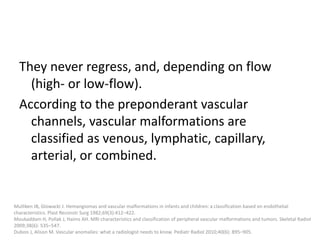 They never regress, and, depending on flow
(high- or low-flow).
According to the preponderant vascular
channels, vascular malformations are
classified as venous, lymphatic, capillary,
arterial, or combined.
Mulliken JB, Glowacki J. Hemangiomas and vascular malformations in infants and children: a classification based on endothelial
characteristics. Plast Reconstr Surg 1982;69(3):412–422.
Moukaddam H, Pollak J, Haims AH. MRI characteristics and classification of peripheral vascular malformations and tumors. Skeletal Radiol
2009;38(6): 535–547.
Dubois J, Alison M. Vascular anomalies: what a radiologist needs to know. Pediatr Radiol 2010;40(6): 895–905.
 