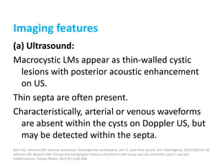 Imaging features
(a) Ultrasound:
Macrocystic LMs appear as thin-walled cystic
lesions with posterior acoustic enhancement
on US.
Thin septa are often present.
Characteristically, arterial or venous waveforms
are absent within the cysts on Doppler US, but
may be detected within the septa.
Behr GG, Johnson CM. Vascular anomalies: hemangiomas and beyond- part 2, slow-flow lesions. Am J Roentgenol. 2013;200:423-36.
Johnson CM, Navarro OM. Clinical and sonographic features of pediatric soft-tissue vascular anomalies part 2: vascular
malformations. Pediatr Radiol. 2017;47:1196-208.
 