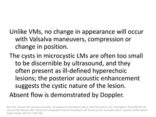 Unlike VMs, no change in appearance will occur
with Valsalva maneuvers, compression or
change in position.
The cysts in microcystic LMs are often too small
to be discernible by ultrasound, and they
often present as ill-defined hyperechoic
lesions; the posterior acoustic enhancement
suggests the cystic nature of the lesion.
Absent flow is demonstrated by Doppler.
Behr GG, Johnson CM. Vascular anomalies: hemangiomas and beyond- part 2, slow-flow lesions. Am J Roentgenol. 2013;200:423-36.
Johnson CM, Navarro OM. Clinical and sonographic features of pediatric soft-tissue vascular anomalies part 2: vascular malformations.
Pediatr Radiol. 2017;47:1196-208.
 