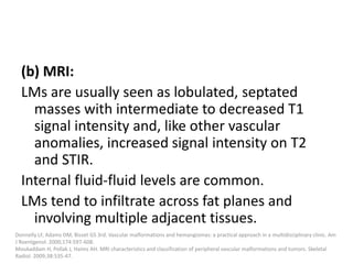 (b) MRI:
LMs are usually seen as lobulated, septated
masses with intermediate to decreased T1
signal intensity and, like other vascular
anomalies, increased signal intensity on T2
and STIR.
Internal fluid-fluid levels are common.
LMs tend to infiltrate across fat planes and
involving multiple adjacent tissues.
Donnelly LF, Adams DM, Bisset GS 3rd. Vascular malformations and hemangiomas: a practical approach in a multidisciplinary clinic. Am
J Roentgenol. 2000;174:597-608.
Moukaddam H, Pollak J, Haims AH. MRI characteristics and classification of peripheral vascular malformations and tumors. Skeletal
Radiol. 2009;38:535-47.
 