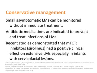 Conservative management
Small asymptomatic LMs can be monitored
without immediate treatment.
Antibiotic medications are indicated to prevent
and treat infections of LMs.
Recent studies demonstrated that mTOR
inhibitors (sirolimus) had a positive clinical
effect on extensive LMs especially in infants
with cervicofacial lesions.
Lackner H, Karastaneva A, Schwinger W et al. Sirolimus for the treatment of children with various complicated vascular anomalies. Eur J
Pediatr 2015; 174: 1579–1584
Triana P, Dore M, Cerezo VN et al. Sirolimus in the Treatment of Vascular Anomalies. Eur J Pediatr Surg 2017; 27: 86–90
Strychowsky JE, Rahbar R, O’Hare MJ et al. Sirolimus as treatment for 19 patients with refractory cervicofacial lymphatic malformation.
Laryngoscope 2017. doi:10.1002/lary.2678
 