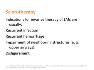 Sclerotherapy
Indications for invasive therapy of LMs are
usually:
Recurrent infection
Recurrent hemorrhage
Impairment of neighboring structures (e. g.
upper airways)
Disfigurement.
Alomari AI, Karian VE, Lord DJ et al. Percutaneous sclerotherapy for lymphatic malformations: a retrospective analysis of patient-
evaluated improvement. J Vasc Interv Radiol 2006; 17: 1639–16
 