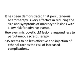 It has been demonstrated that percutaneous
sclerotherapy is very effective in reducing the
size and symptoms of macrocytic lesions with
a low risk for adverse events.
However, microcystic LM lesions respond less to
percutaneous sclerotherapy.
STS seems to be less effective and injection of
ethanol carries the risk of increased
complications.
 