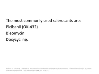 The most commonly used sclerosants are:
Picibanil (OK-432)
Bleomycin
Doxycycline.
Alomari AI, Karian VE, Lord DJ et al. Percutaneous sclerotherapy for lymphatic malformations: a retrospective analysis of patient-
evaluated improvement. J Vasc Interv Radiol 2006; 17: 1639–16
 
