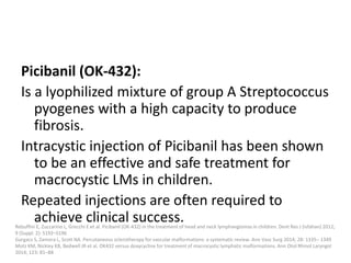 Picibanil (OK-432):
Is a lyophilized mixture of group A Streptococcus
pyogenes with a high capacity to produce
fibrosis.
Intracystic injection of Picibanil has been shown
to be an effective and safe treatment for
macrocystic LMs in children.
Repeated injections are often required to
achieve clinical success.
Rebuffini E, Zuccarino L, Grecchi E et al. Picibanil (OK-432) in the treatment of head and neck lymphangiomas in children. Dent Res J (Isfahan) 2012;
9 (Suppl. 2): S192–S196
Gurgacz S, Zamora L, Scott NA. Percutaneous sclerotherapy for vascular malformations: a systematic review. Ann Vasc Surg 2014; 28: 1335– 1349
Motz KM, Nickley KB, Bedwell JR et al. OK432 versus doxycycline for treatment of macrocystic lymphatic malformations. Ann Otol Rhinol Laryngol
2014; 123: 81–88
 