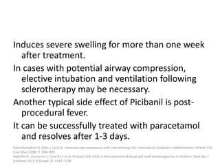 Induces severe swelling for more than one week
after treatment.
In cases with potential airway compression,
elective intubation and ventilation following
sclerotherapy may be necessary.
Another typical side effect of Picibanil is post-
procedural fever.
It can be successfully treated with paracetamol
and resolves after 1-3 days.
Ravindranathan H, Gillis J, Lord DJ. Intensive care experience with sclerotherapy for cervicofacial lymphatic malformations. Pediatr Crit
Care Med 2008; 9: 304–309
Rebuffini E, Zuccarino L, Grecchi E et al. Picibanil (OK-432) in the treatment of head and neck lymphangiomas in children. Dent Res J
(Isfahan) 2012; 9 (Suppl. 2): S192–S196
 